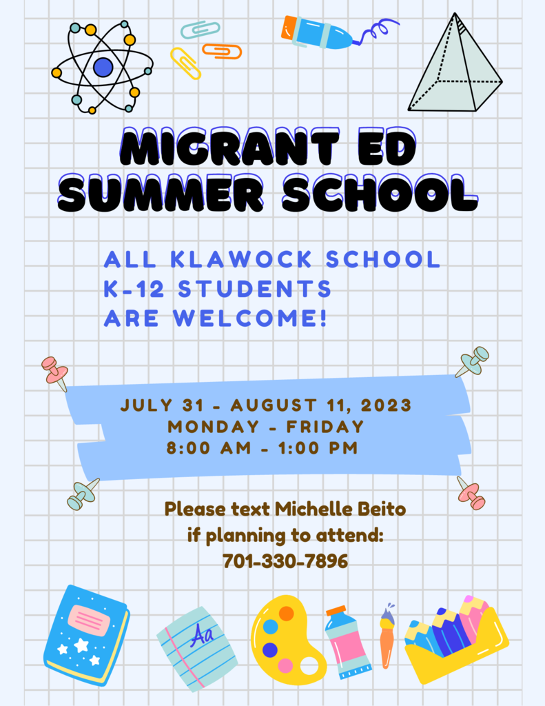 MIGRANT ED SUMMER SCHOOL ALL KLAWOCK SCHOOL  K-12 STUDENTS  ARE WELCOME! JULY 31 - AUGUST 11, 2023 MONDAY - FRIDAY 8:00 AM - 1:00 PM  Please text Michelle Beito if planning to attend: 701-330-7896
